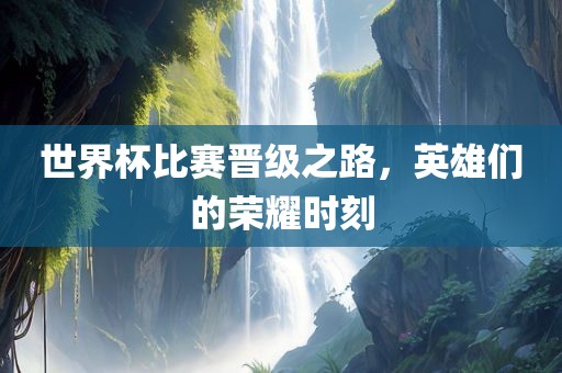 世界杯比赛晋级之路，英雄们的荣耀时刻