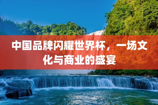 中国品牌闪耀世界杯，一场文化与商业的盛宴