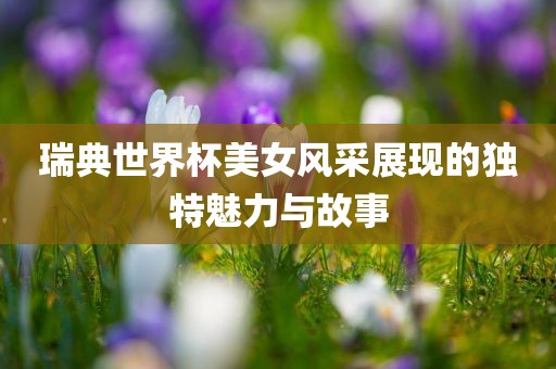 瑞典世界杯美女风采展现的独特魅力与故事