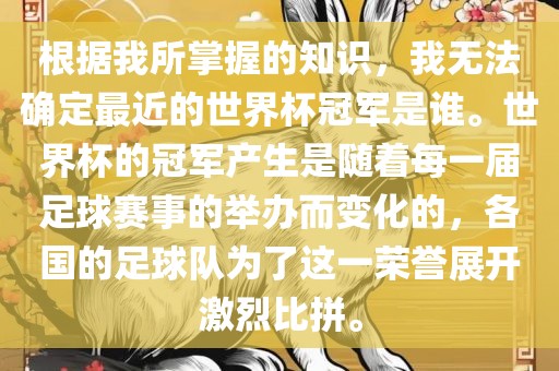 根据我所掌握的知识，我无法确定最近的世界杯冠军是谁。世界杯的冠军产生是随着每一届足球赛事的举办而变化的，各国的足球队为了这一荣誉展开激烈比拼。