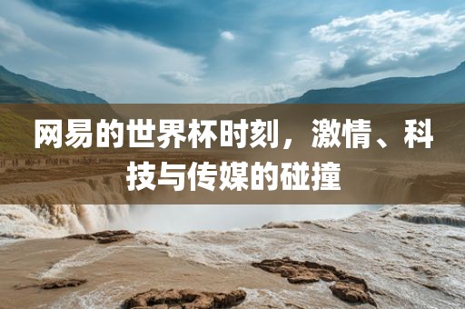 网易的世界杯时刻，激情、科技与传媒的碰撞