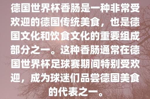德国世界杯香肠是一种非常受欢迎的德国传统美食，也是德国文化和饮食文化的重要组成部分之一。这种香肠通常在德国世界杯足球赛期间特别受欢迎，成为球迷们品尝德国美食的代表之一。
