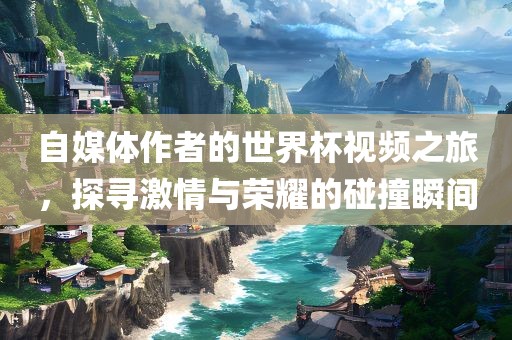 自媒体作者的世界杯视频之旅，探寻激情与荣耀的碰撞瞬间