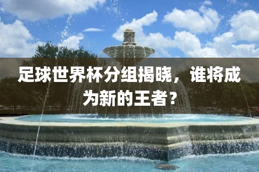 足球世界杯分组揭晓，谁将成为新的王者？