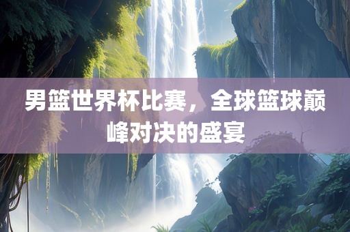 男篮世界杯比赛，全球篮球巅峰对决的盛宴