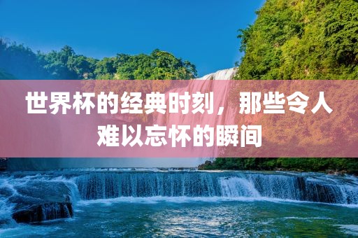 世界杯的经典时刻，那些令人难以忘怀的瞬间