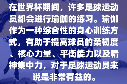 在世界杯期间，许多足球运动员都会进行瑜伽的练习。瑜伽作为一种综合性的身心训练方式，有助于提高球员的柔韧度、核心力量、平衡能力以及精神集中力，对于足球运动员来说是非常有益的。