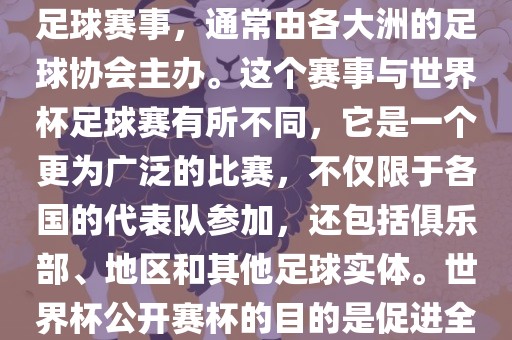 世界杯公开赛杯（World Cup Open Cup）是一个国际性的足球赛事，通常由各大洲的足球协会主办。这个赛事与世界杯足球赛有所不同，它是一个更为广泛的比赛，不仅限于各国的代表队参加，还包括俱乐部、地区和其他足球实体。世界杯公开赛杯的目的是促进全球足球的发展和交流，提高各国家和地区的足球水平。
